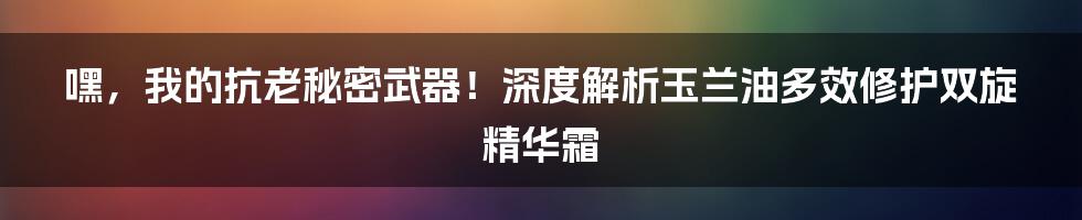 嘿，我的抗老秘密武器！深度解析玉兰油多效修护双旋精华霜