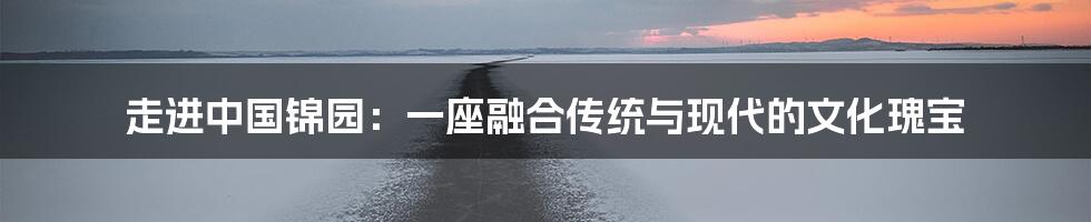 走进中国锦园：一座融合传统与现代的文化瑰宝