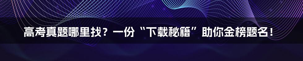 高考真题哪里找？一份“下载秘籍”助你金榜题名！