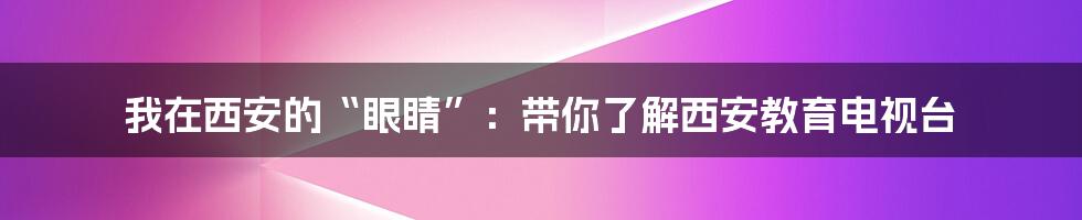 我在西安的“眼睛”：带你了解西安教育电视台