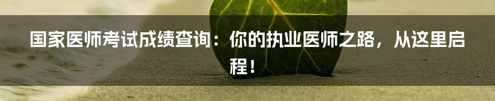 国家医师考试成绩查询：你的执业医师之路，从这里启程！