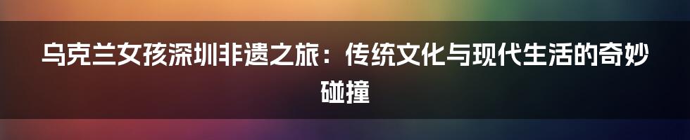 乌克兰女孩深圳非遗之旅：传统文化与现代生活的奇妙碰撞