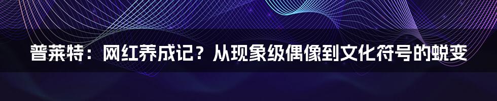普莱特：网红养成记？从现象级偶像到文化符号的蜕变