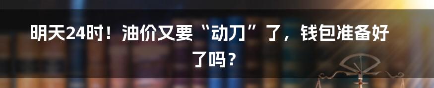 明天24时！油价又要“动刀”了，钱包准备好了吗？