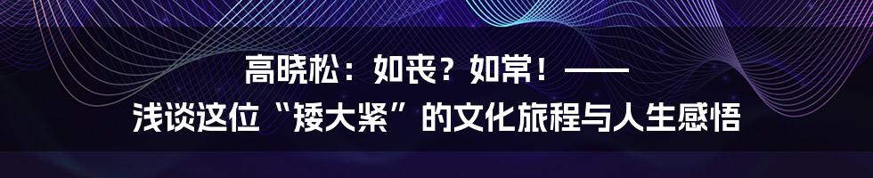 高晓松：如丧？如常！—— 浅谈这位“矮大紧”的文化旅程与人生感悟