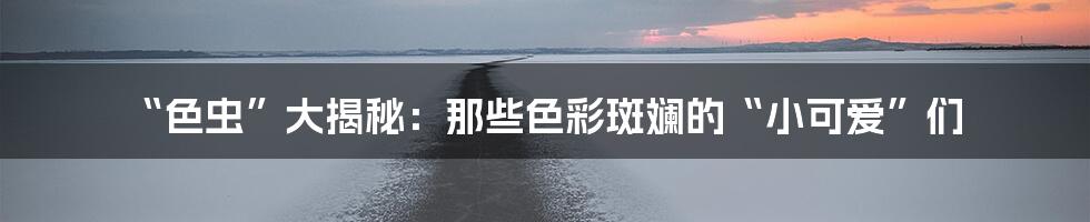 “色虫”大揭秘：那些色彩斑斓的“小可爱”们