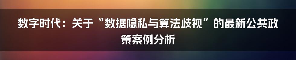 数字时代：关于“数据隐私与算法歧视”的最新公共政策案例分析