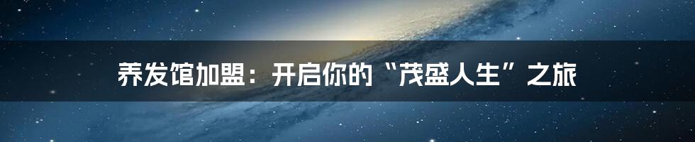 养发馆加盟：开启你的“茂盛人生”之旅
