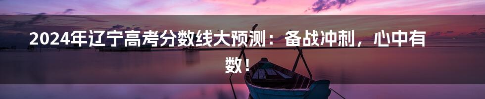 2024年辽宁高考分数线大预测：备战冲刺，心中有数！