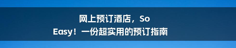 网上预订酒店，So Easy！一份超实用的预订指南