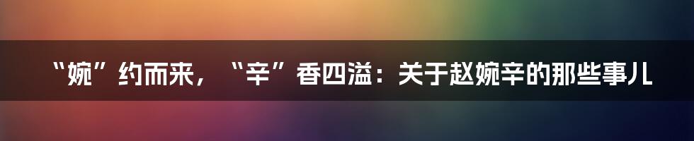 “婉”约而来，“辛”香四溢：关于赵婉辛的那些事儿