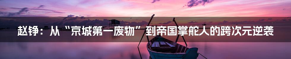 赵铮：从“京城第一废物”到帝国掌舵人的跨次元逆袭