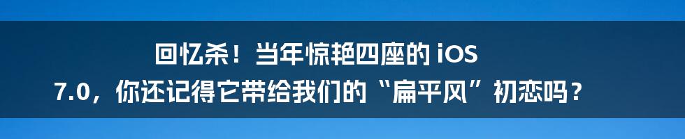回忆杀！当年惊艳四座的 iOS 7.0，你还记得它带给我们的“扁平风”初恋吗？