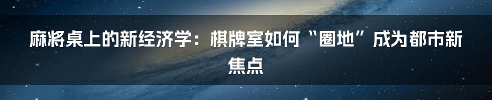 麻将桌上的新经济学：棋牌室如何“圈地”成为都市新焦点