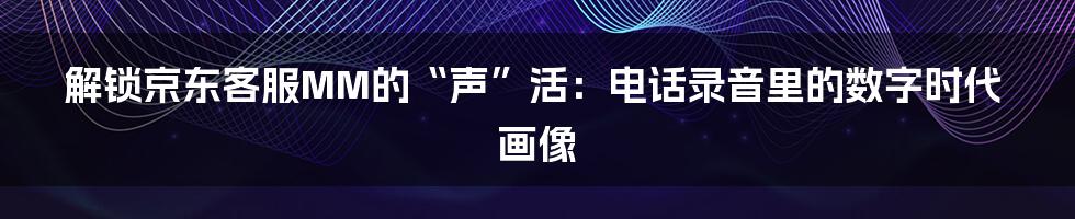 解锁京东客服MM的“声”活：电话录音里的数字时代画像