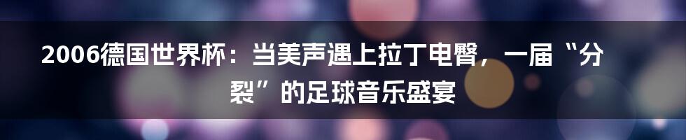 2006德国世界杯：当美声遇上拉丁电臀，一届“分裂”的足球音乐盛宴