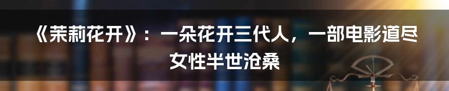 《茉莉花开》：一朵花开三代人，一部电影道尽女性半世沧桑