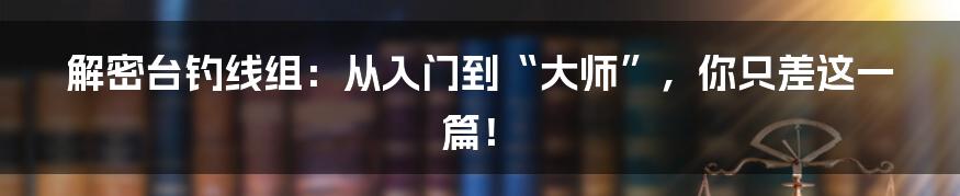 解密台钓线组：从入门到“大师”，你只差这一篇！