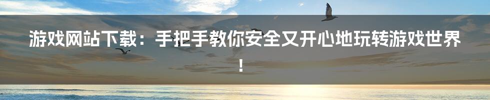 游戏网站下载：手把手教你安全又开心地玩转游戏世界！