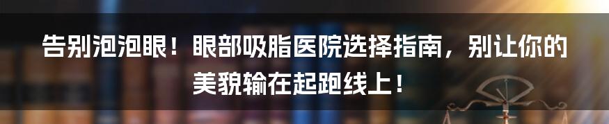 告别泡泡眼！眼部吸脂医院选择指南，别让你的美貌输在起跑线上！
