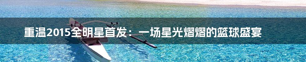 重温2015全明星首发：一场星光熠熠的篮球盛宴