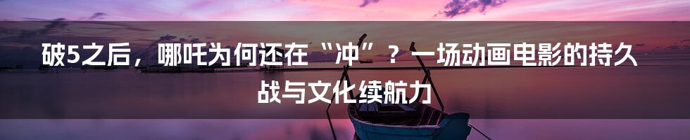 破5之后，哪吒为何还在“冲”？一场动画电影的持久战与文化续航力