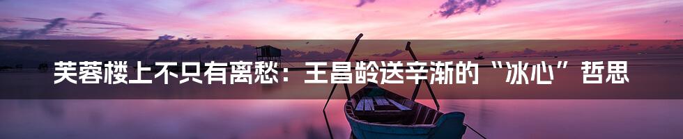 芙蓉楼上不只有离愁：王昌龄送辛渐的“冰心”哲思