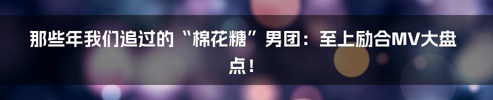 那些年我们追过的“棉花糖”男团：至上励合MV大盘点！