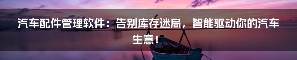 汽车配件管理软件：告别库存迷局，智能驱动你的汽车生意！
