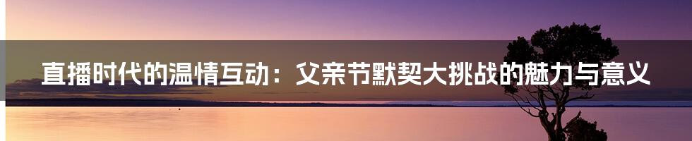 直播时代的温情互动：父亲节默契大挑战的魅力与意义
