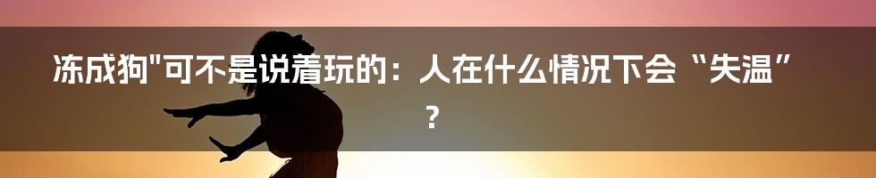 冻成狗"可不是说着玩的：人在什么情况下会“失温”？