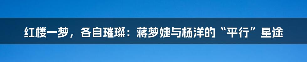 红楼一梦，各自璀璨：蒋梦婕与杨洋的“平行”星途