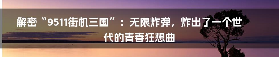 解密“9511街机三国”：无限炸弹，炸出了一个世代的青春狂想曲