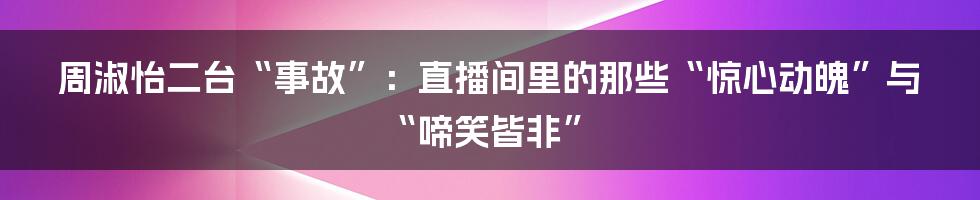 周淑怡二台“事故”：直播间里的那些“惊心动魄”与“啼笑皆非”