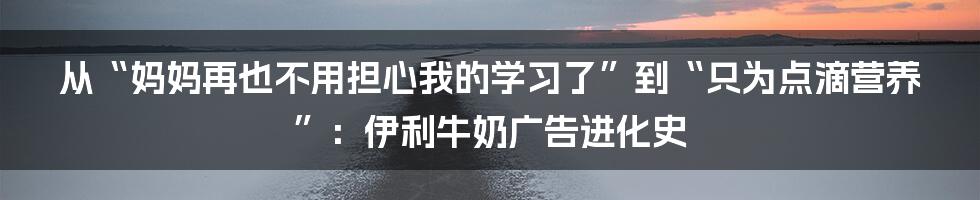 从“妈妈再也不用担心我的学习了”到“只为点滴营养”：伊利牛奶广告进化史