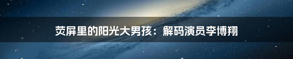 荧屏里的阳光大男孩：解码演员李博翔