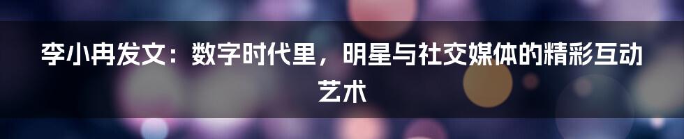李小冉发文：数字时代里，明星与社交媒体的精彩互动艺术