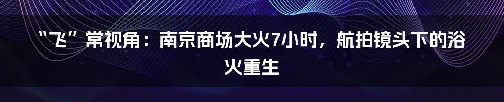 “飞”常视角：南京商场大火7小时，航拍镜头下的浴火重生