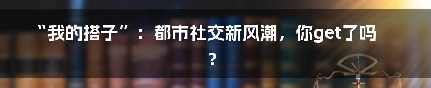 “我的搭子”：都市社交新风潮，你get了吗？