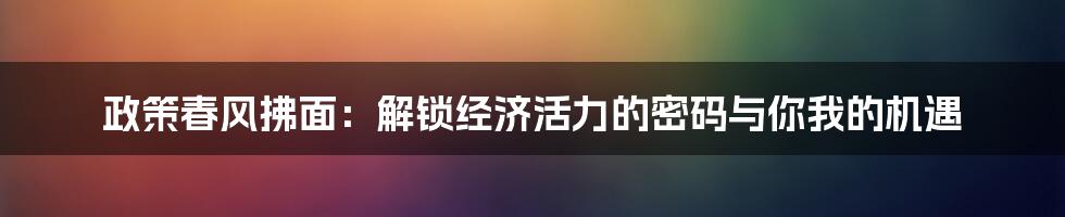 政策春风拂面：解锁经济活力的密码与你我的机遇