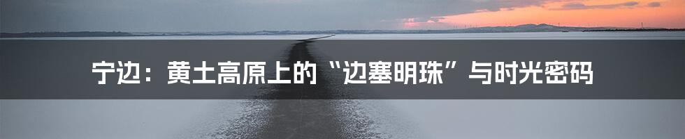 宁边：黄土高原上的“边塞明珠”与时光密码