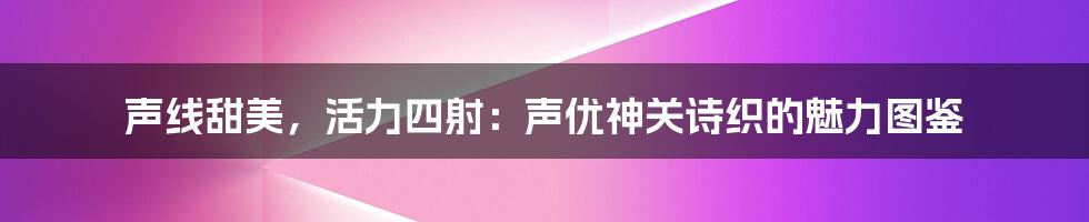 声线甜美，活力四射：声优神关诗织的魅力图鉴