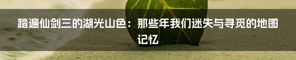 踏遍仙剑三的湖光山色：那些年我们迷失与寻觅的地图记忆