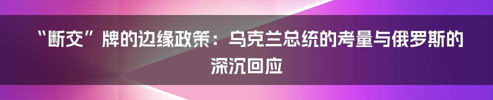 “断交”牌的边缘政策：乌克兰总统的考量与俄罗斯的深沉回应