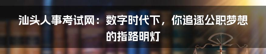 汕头人事考试网：数字时代下，你追逐公职梦想的指路明灯