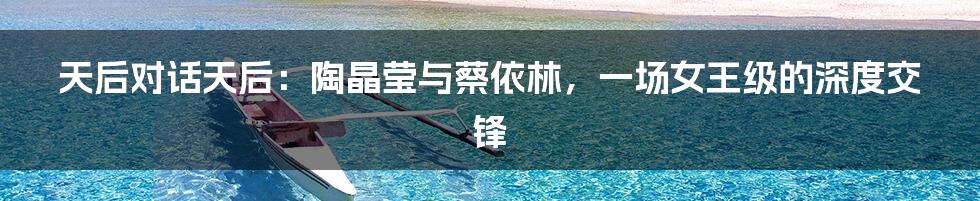 天后对话天后：陶晶莹与蔡依林，一场女王级的深度交锋