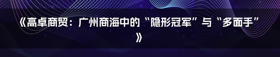 《高卓商贸：广州商海中的“隐形冠军”与“多面手”》