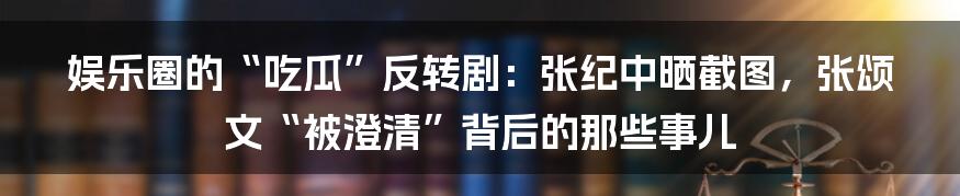 娱乐圈的“吃瓜”反转剧：张纪中晒截图，张颂文“被澄清”背后的那些事儿