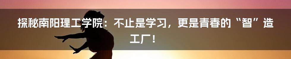 探秘南阳理工学院：不止是学习，更是青春的“智”造工厂！