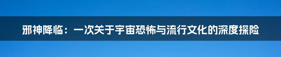 邪神降临：一次关于宇宙恐怖与流行文化的深度探险
